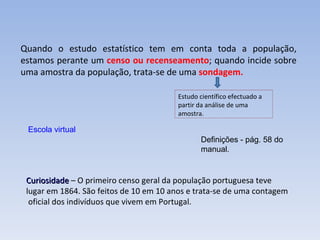 Curiosidade  – O primeiro censo geral da população portuguesa teve  lugar em 1864. São feitos de 10 em 10 anos e trata-se de uma contagem oficial dos indivíduos que vivem em Portugal. Quando o estudo estatístico tem em conta toda a população, estamos perante um  censo ou recenseamento ; quando incide sobre uma amostra da população, trata-se de uma  sondagem. Escola virtual Estudo científico efectuado a partir da análise de uma amostra. Definições - pág. 58 do manual. 