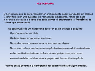 HISTOGRAMA O histograma usa-se para representar graficamente dados agrupados em classes. É  constitu í do por uma sucessão de rectângulos adjacentes, tendo por base  o intervalo da classe e  a  á rea das suas barras é proporcional  à  frequência da classe que representa. Na constru ç ão de um histograma deve ter-se em aten ç ão o seguinte: O gr á fico deve ter um t í tulo; Os dados devem ser agrupados em classes; No eixo horizontal representam-se os intervalos das classes; No eixo vertical representam-se as frequências absolutas ou relativas das classes; As barras são desenhadas verticalmente e sem qualquer espa ç o entre elas; A área de cada barra é directamente proporcional à respectiva frequência. Vamos então construir o histograma, respeitante à distribuição anterior. 