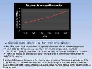 Se observares o gráfico com atenção podes verificar, por exemplo, que:  Em 1960 a população mundial era de, aproximadamente, três mil milhões de pessoas;    na década de oitenta verificou-se o maior crescimento da população mundial; em 1975 a população mundial era, aproximadamente, de quatro mil milhões de pessoas; no fim da década de oitenta a população mundial era de, aproximadamente, cinco mil milhões de pessoas. O gráfico de linha permite, como já foi referido, fazer previsões. Atendendo à variação da linha podes estimar o número de habitantes do nosso planeta daqui a uns anos. Por exemplo, em 2020, a continuar este nível de crescimento, a população mundial poderá atingir os 8 mil milhões de habitantes! 