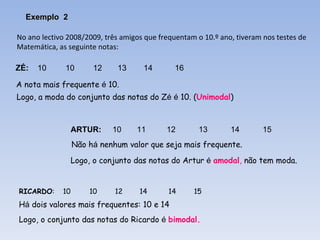 No ano lectivo 2008/2009, três amigos que frequentam o 10.º ano, tiveram nos testes de  Matemática, as seguinte notas: ZÉ:   10   10   12  13 14  16 ARTUR:  10  11 12 13 14 15 RICARDO :  10    10 12  14  14   15 A nota mais frequente  é  10. Logo, a moda do conjunto das notas do Z é   é  10. ( Unimodal ) Não h á  nenhum valor que seja mais frequente.  Logo, o conjunto das notas do Artur  é   amodal ,  não tem moda. H á  dois valores mais frequentes: 10 e 14 Logo, o conjunto das notas do Ricardo  é   bimodal.  Exemplo  2 