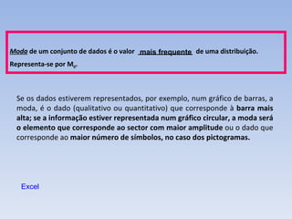 Se os dados estiverem representados, por exemplo, num gráfico de barras, a moda, é o dado (qualitativo ou quantitativo) que corresponde à  barra mais alta; se a informação estiver representada num gráfico circular, a moda será o elemento que corresponde ao sector com maior amplitude  ou o dado que corresponde ao  maior número de símbolos, no caso dos pictogramas. Excel Moda  de um conjunto de dados é o valor  _______________  de uma distribuição.  Representa-se por M 0 . mais frequente 