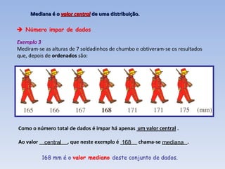    N ú mero  í mpar de dados Exemplo 3 Mediram-se as alturas de 7 soldadinhos de chumbo e obtiveram-se os resultados que, depois de  ordenados  são:   168 mm é o  valor mediano  deste conjunto de dados. Mediana é  o  valor central   de uma distribuição. Como o número total de dados é impar há apenas ______________ . Ao valor __________, que neste exemplo é ______ chama-se _________. um valor central central 168 mediana 
