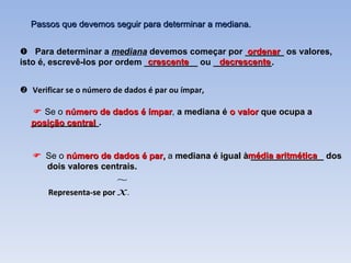    Se o  número de dados é par,  a  mediana é igual à _______________ dos dois valores centrais. Representa-se por  . Passos que devemos seguir para determinar a mediana.    Verificar se o número de dados é par ou ímpar,    Para determinar a  mediana  devemos começar por ________ os valores, isto é, escrevê-los por ordem ___________ ou ____________. ordenar crescente decrescente    Se o  número de dados é ímpar ,  a mediana é  o valor  que ocupa a ______________.  posição central média aritmética  