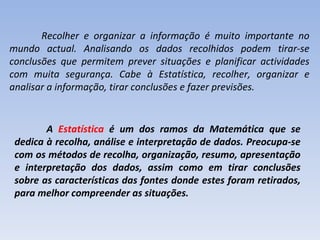 Recolher e organizar a informação é muito importante no mundo actual. Analisando os dados recolhidos podem tirar-se conclusões que permitem prever situações e planificar actividades com muita segurança. Cabe à Estatística, recolher, organizar e analisar a informação, tirar conclusões e fazer previsões. A  Estatística  é um dos ramos da Matemática que se dedica à recolha, análise e interpretação de dados. Preocupa-se com os métodos de recolha, organização, resumo, apresentação e interpretação dos dados, assim como em tirar conclusões sobre as características das fontes donde estes foram retirados, para melhor compreender as situações.   