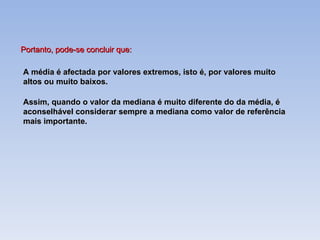 A média é afectada por valores extremos, isto é, por valores muito altos ou muito baixos. Assim, quando o valor da mediana é muito diferente do da média, é aconselhável considerar sempre a mediana como valor de referência mais importante. Portanto, pode-se concluir que: 