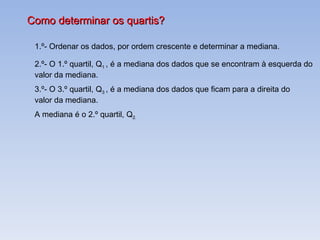 Como determinar os quartis? 1.º- Ordenar os dados, por ordem crescente e determinar a mediana. 2.º- O 1.º quartil, Q 1  , é a mediana dos dados que se encontram à esquerda do  valor da mediana. 3.º- O 3.º quartil, Q 3  , é a mediana dos dados que ficam para a direita do  valor da mediana. A mediana é o 2.º quartil, Q 2. 