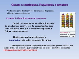 A Estatística parte da observação de conjuntos de pessoas, objectos ou acontecimentos. Exemplo 1- Idade dos alunos de uma turma Quando se pretende saber a idade dos alunos de uma turma é possível fazê-lo, perguntando a cada um a sua idade, dado que o número de inquiridos é finito e pouco numeroso.   Neste caso, podemos dizer que a  população  - são todos os alunos da turma. Ao conjunto de pessoas, objectos ou acontecimentos que têm uma ou mais características em comum e que vai ser alvo de um estudo estatístico chamamos  POPULAÇÃO OU UNIVERSO ESTATÍSTICO.   Censos e sondagens. População e amostra 