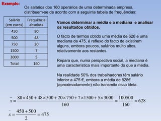 Os salários dos 160 operários de uma determinada empresa, distribuem-se de acordo com a seguinte tabela de frequências: Vamos determinar a média e a mediana  e analisar os resultados obtidos. O facto de termos obtido uma média de 628 e uma mediana de 475, é reflexo do facto de existirem alguns, embora poucos, salários muito altos, relativamente aos restantes.  Repara que, numa perspectiva social, a mediana é uma característica mais importante do que a média. Na realidade 50% dos trabalhadores têm salário inferior a 475 €, embora a média de 628€ (aproximadamente) não transmita essa ideia. Exemplo:  Salário (em euros) Frequência absoluta 450 80 500 48 750 20 1500 7 3000 5 Total 160 
