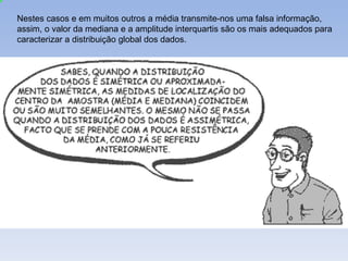 Nestes casos e em muitos outros a média transmite-nos uma falsa informação, assim, o valor da mediana e a amplitude interquartis são os mais adequados para caracterizar a distribuição global dos dados.  