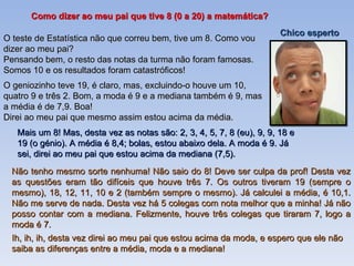 Como dizer ao meu pai que tive 8 (0 a 20) a matemática? O teste de Estatística não que correu bem, tive um 8. Como vou dizer ao meu pai? Pensando bem, o resto das notas da turma não foram famosas. Somos 10 e os resultados foram catastróficos! O geniozinho teve 19, é claro, mas, excluindo-o houve um 10, quatro 9 e três 2. Bom, a moda é 9 e a mediana também é 9, mas a média é de 7,9. Boa! Direi ao meu pai que mesmo assim estou acima da média.  Mais um 8! Mas, desta vez as notas são: 2, 3, 4, 5, 7, 8 (eu), 9, 9, 18 e 19 (o génio). A média é 8,4; bolas, estou abaixo dela. A moda é 9. Já sei, direi ao meu pai que estou acima da mediana (7,5). Não tenho mesmo sorte nenhuma! Não saio do 8! Deve ser culpa da prof! Desta vez as questões eram tão difíceis que houve três 7. Os outros tiveram 19 (sempre o mesmo), 18, 12, 11, 10 e 2 (também sempre o mesmo). Já calculei a média, é 10,1. Não me serve de nada. Desta vez há 5 colegas com nota melhor que a minha! Já não posso contar com a mediana. Felizmente, houve três colegas que tiraram 7, logo a moda é 7.  Chico esperto Ih, ih, ih, desta vez direi ao meu pai que estou acima da moda, e espero que ele não saiba as diferenças entre a média, moda e a mediana! 