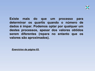 Existe mais do que um processo para determinar os quartis quando o número de dados é ímpar. Podemos optar por qualquer um destes processos, apesar dos valores obtidos serem diferentes (repara no entanto que os valores são aproximados). Exercícios da página 83. 