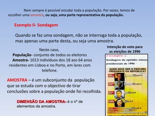 Nem sempre é possível estudar toda a população. Por vezes, temos de escolher uma  amostra ,  ou seja, uma parte representativa da população.  Exemplo II- Sondagem Quando se faz uma sondagem, não se interroga toda a população,  mas apenas uma parte desta, ou seja uma amostra. Intenção de voto para  as eleições de 1996   Neste caso,  População - conjunto de todos os eleitores Amostra-  1013 indivíduos dos 18 aos 64 anos residentes em Lisboa e no Porto, em lares com telefone. AMOSTRA  – é um subconjunto da  população que se estuda com o objectivo de tirar conclusões sobre a população onde foi recolhida. DIMENSÃO DA AMOSTRA-  é o nº de elementos da amostra. 