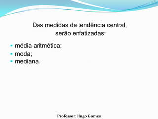 Das medidas de tendência central,
               serão enfatizadas:
 média aritmética;
 moda;
 mediana.




                 Professor: Hugo Gomes
 