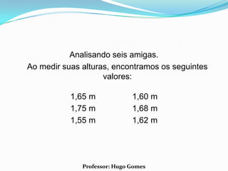 Analisando seis amigas.
Ao medir suas alturas, encontramos os seguintes
                    valores:

           1,65 m             1,60 m
           1,75 m             1,68 m
           1,55 m             1,62 m




              Professor: Hugo Gomes
 