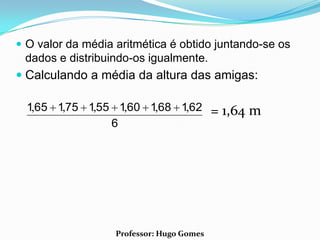  O valor da média aritmética é obtido juntando-se os
 dados e distribuindo-os igualmente.
 Calculando a média da altura das amigas:

  1,65 1,75 1,55 1,60 1,68 1,62            = 1,64 m
                6




                   Professor: Hugo Gomes
 