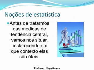 Noções de estatística
 Antes de tratarmos
   das medidas de
  tendência central,
  vamos nos situar,
  esclarecendo em
  que contexto elas
      são úteis.

             Professor: Hugo Gomes
 