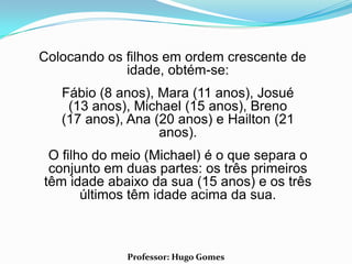 Colocando os filhos em ordem crescente de
             idade, obtém-se:
   Fábio (8 anos), Mara (11 anos), Josué
    (13 anos), Michael (15 anos), Breno
   (17 anos), Ana (20 anos) e Hailton (21
                   anos).
 O filho do meio (Michael) é o que separa o
 conjunto em duas partes: os três primeiros
têm idade abaixo da sua (15 anos) e os três
       últimos têm idade acima da sua.



             Professor: Hugo Gomes
 
