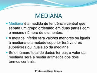 MEDIANA
 Mediana é a medida de tendência central que
  separa um grupo ordenado em duas partes com
  o mesmo número de elementos.
 A metade inferior terá valores menores ou iguais
  à mediana e a metade superior terá valores
  superiores ou iguais ao da mediana.
 Se o número total de dados for par, o valor da
  mediana será a média aritmética dos dois
  termos centrais.

                 Professor: Hugo Gomes
 
