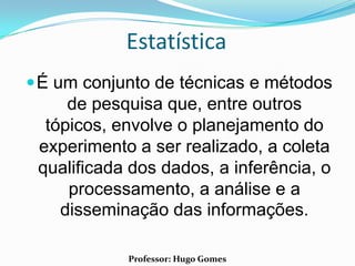 Estatística
 É um conjunto de técnicas e métodos
     de pesquisa que, entre outros
  tópicos, envolve o planejamento do
 experimento a ser realizado, a coleta
 qualificada dos dados, a inferência, o
     processamento, a análise e a
    disseminação das informações.

            Professor: Hugo Gomes
 