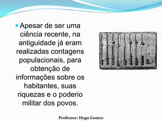  Apesar de ser uma
  ciência recente, na
 antiguidade já eram
realizadas contagens
  populacionais, para
      obtenção de
informações sobre os
    habitantes, suas
 riquezas e o poderio
   militar dos povos.
             Professor: Hugo Gomes
 