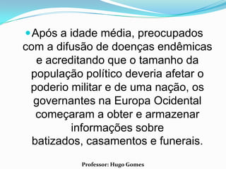  Após a idade média, preocupados
com a difusão de doenças endêmicas
   e acreditando que o tamanho da
 população político deveria afetar o
 poderio militar e de uma nação, os
  governantes na Europa Ocidental
   começaram a obter e armazenar
          informações sobre
  batizados, casamentos e funerais.
           Professor: Hugo Gomes
 
