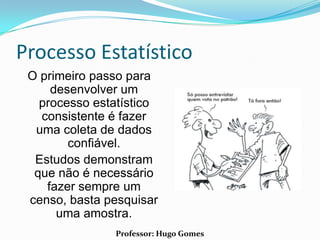 Processo Estatístico
 O primeiro passo para
     desenvolver um
   processo estatístico
   consistente é fazer
  uma coleta de dados
        confiável.
  Estudos demonstram
  que não é necessário
    fazer sempre um
 censo, basta pesquisar
      uma amostra.
               Professor: Hugo Gomes
 