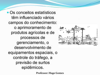  Os conceitos estatísticos
 têm influenciado vários
campos do conhecimento:
   o aprimoramento de
 produtos agrícolas e de
      processos de
    gerenciamento, o
   desenvolvimento de
equipamentos espaciais, o
  controle do tráfego, a
    previsão de surtos
       epidêmicos.
                Professor: Hugo Gomes
 