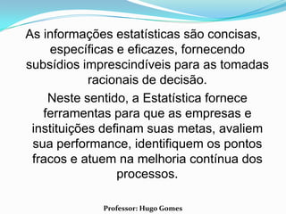 As informações estatísticas são concisas,
    específicas e eficazes, fornecendo
subsídios imprescindíveis para as tomadas
            racionais de decisão.
    Neste sentido, a Estatística fornece
   ferramentas para que as empresas e
 instituições definam suas metas, avaliem
 sua performance, identifiquem os pontos
 fracos e atuem na melhoria contínua dos
                 processos.

             Professor: Hugo Gomes
 