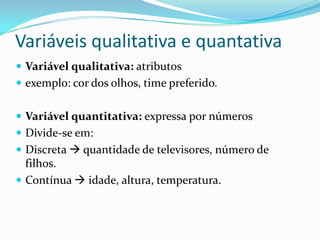Variáveis qualitativa e quantativa
 Variável qualitativa: atributos
 exemplo: cor dos olhos, time preferido.


 Variável quantitativa: expressa por números
 Divide-se em:
 Discreta  quantidade de televisores, número de
  filhos.
 Contínua  idade, altura, temperatura.
 