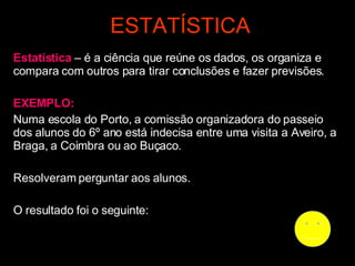 ESTATÍSTICA Estatística  – é a ciência que reúne os dados, os organiza e compara com outros para tirar conclusões e fazer previsões. EXEMPLO:   Numa escola do Porto, a comissão organizadora do passeio dos alunos do 6º ano está indecisa entre uma visita a Aveiro, a Braga, a Coimbra ou ao Buçaco. Resolveram perguntar aos alunos. O resultado foi o seguinte: 