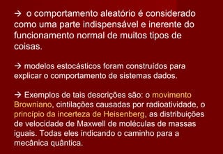  o comportamento aleatório é considerado
como uma parte indispensável e inerente do
funcionamento normal de muitos tipos de
coisas.

 modelos estocásticos foram construídos para
explicar o comportamento de sistemas dados.

 Exemplos de tais descrições são: o movimento
Browniano, cintilações causadas por radioatividade, o
princípio da incerteza de Heisenberg, as distribuições
de velocidade de Maxwell de moléculas de massas
iguais. Todas eles indicando o caminho para a
mecânica quântica.
 