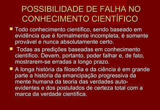 POSSIBILIDADE DE FALHA NO
      CONHECIMENTO CIENTÍFICO
   Todo conhecimento científico, sendo baseado em
    evidência que é formalmente incompleta, é somente
    provável e nunca absolutamente certo.
    Todas as predições baseadas em conhecimento
    científico. Devem, portanto, poder falhar e, de fato,
    mostrarem-se erradas a longo prazo.
   A longa história da filosofia e da ciência é em grande
    parte a história da emancipação progressiva da
    mente humana da teoria das verdades auto-
    evidentes e dos postulados de certeza total com a
    marca da verdade científica.
 