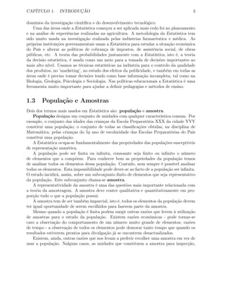 CAPÍTULO 1. INTRODUÇÃO 3
domínios da investigação cientíﬁca e do desenvolvimento tecnológico.
Uma das áreas onde a Estatística começou a ser aplicada mais cedo foi no planeamento
e na análise de experiências realizadas na agricultura. A metodologia da Estatística tem
sido muito usada na investigação realizada pelas indústrias farmacêutica e médica. As
próprias instituições governamentais usam a Estatística para estudar a situação económica
do País e alterar as políticas de cobrança de impostos, de assistência social, de obras
públicas, etc. A teoria das probabilidades juntamente com a Estatística, isto é, a teoria
da decisão estatística, é usada como um meio para a tomada de decisões importantes ao
mais alto nível. Usamos as técnicas estatísticas na indústria para o controlo da qualidade
dos produtos, no ’marketing’, no estudo dos efeitos da publicidade, e também em todas as
áreas onde é preciso tomar decisões tendo como base informação incompleta, tal como na
Biologia, Geologia, Psicologia e Sociologia. Nas políticas educacionais a Estatística é uma
ferramenta muito importante para ajudar a deﬁnir pedagogias e métodos de ensino.
1.3 População e Amostras
Dois dos termos mais usados em Estatística são: população e amostra.
População designa um conjunto de unidades com qualquer característica comum. Por
exemplo, o conjunto das idades das crianças da Escola Preparatória XXX da cidade YYY
constitui uma população; o conjunto de todas as classiﬁcações obtidas, na disciplina de
Matemática, pelas crianças do 5o
¯
ano de escolaridade das Escolas Preparatórias do País
constitui uma população.
A Estatística ocupa-se fundamentalmente das propriedades das populações susceptíveis
de representação numérica.
A população pode ser ﬁnita ou inﬁnita, consoante seja ﬁnito ou inﬁnito o número
de elementos que a compõem. Para conhecer bem as propriedades da população temos
de analisar todos os elementos dessa população. Contudo, nem sempre é possível analisar
todos os elementos. Esta impossibilidade pode dever-se ao facto de a população ser inﬁnita.
O estudo incidirá, assim, sobre um subconjunto ﬁnito de elementos que seja representativo
da população. Este subconjunto chama-se amostra.
A representatividade da amostra é uma das questões mais importante relacionada com
a teoria da amostragem. A amostra deve conter qualitativa e quantitativamente em pro-
porção tudo o que a população possui.
A amostra tem de ser também imparcial, isto é, todos os elementos da população devem
ter igual oportunidade de serem escolhidos para fazerem parte da amostra.
Mesmo quando a população é ﬁnita podem surgir outras razões que levem à utilização
de amostras para o estudo da população. Existem razões económicas - pode tornar-se
caro a observação do comportamento de um número muito grande de elementos; razões
de tempo - a observação de todos os elementos pode demorar tanto tempo que quando os
resultados estiverem prontos para divulgação já se encontrem desactualizados.
Existem, ainda, outras razões que nos levam a preferir recolher uma amostra em vez de
usar a população. Nalguns casos, as unidades que constituem a amostra para inspecção,
 