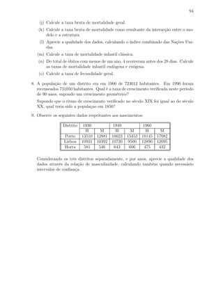 94
(j) Calcule a taxa bruta de mortalidade geral.
(k) Calcule a taxa bruta de mortalidade como resultante da interacção entre o mo-
delo e a estrutura.
(l) Aprecie a qualidade dos dados, calculando o índice combinado das Nações Uni-
das.
(m) Calcule a taxa de mortalidade infantil clássica.
(n) Do total de óbitos com menos de um ano, 4 ocorreram antes dos 28 dias. Calcule
as taxas de mortalidade infantil endógena e exógena.
(o) Calcule a taxa de fecundidade geral.
8. A população de um distrito era em 1900 de 723012 habitantes. Em 1990 foram
recenseados 731050 habitantes. Qual é a taxa de crescimento veriﬁcada neste período
de 90 anos, supondo um crescimento geométrico?
Supondo que o ritmo de crescimento veriﬁcado no século XIX foi igual ao do século
XX, qual teria sido a populaçao em 1850?
9. Observe os seguintes dados respeitantes aos nascimentos:
Distrito 1930 1949 1960
H M H M H M
Porto 13510 12881 16623 15453 18145 17082
Lisboa 10931 10392 10720 9500 12890 12095
Horta 581 546 643 606 475 432
Considerando os três distritos separadamente, e por anos, aprecie a qualidade dos
dados através da relação de masculinidade, calculando também quando necessário
intervalos de conﬁança.
 