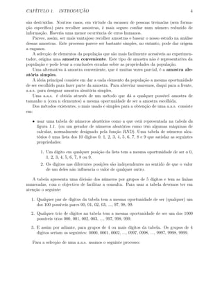 CAPÍTULO 1. INTRODUÇÃO 4
são destruídas. Noutros casos, em virtude da escassez de pessoas treinadas (sem forma-
ção especíﬁca) para recolher amostras, é mais seguro conﬁar num número reduzido de
informação. Haveria uma menor ocorrência de erros humanos.
Parece, assim, ser mais vantajoso recolher amostras e basear o nosso estudo na análise
dessas amostras. Este processo parece ser bastante simples, no entanto, pode dar origem
a enganos.
A selecção de elementos da população que são mais facilmente acessíveis ao experimen-
tador, origina uma amostra conveniente. Este tipo de amostra não é representativa da
população e pode levar a conclusões erradas sobre as propriedades da população.
Uma alternativa à amostra conveniente, que é muitas vezes parcial, é a amostra ale-
atória simples.
A ideia principal consiste em dar a cada elemento da população a mesma oportunidade
de ser escolhido para fazer parte da amostra. Para abreviar usaremos, daqui para a frente,
a.a.s. para designar amostra aleatória simples.
Uma a.a.s. é obtida através de um método que dá a qualquer possível amostra de
tamanho n (com n elementos) a mesma oportunidade de ser a amostra escolhida.
Dos métodos existentes, o mais usado e simples para a obtenção de uma a.a.s. consiste
em:
• usar uma tabela de números aleatórios como a que está representada na tabela da
ﬁgura 1.1. (ou um gerador de números aleatórios como têm algumas máquinas de
calcular, normalmente designado pela função RND). Uma tabela de números alea-
tórios é uma lista dos 10 dígitos 0, 1, 2, 3, 4, 5, 6, 7, 8 e 9 que satisfaz as seguintes
propriedades:
1. Um dígito em qualquer posição da lista tem a mesma oportunidade de ser o 0,
1, 2, 3, 4, 5, 6, 7, 8 ou 9.
2. Os dígitos nas diferentes posições são independentes no sentido de que o valor
de um deles não inﬂuencia o valor de qualquer outro.
A tabela apresenta uma divisão dos números por grupos de 5 dígitos e tem as linhas
numeradas, com o objectivo de facilitar a consulta. Para usar a tabela devemos ter em
atenção o seguinte:
1. Qualquer par de dígitos da tabela tem a mesma oportunidade de ser (qualquer) um
dos 100 possíveis pares 00, 01, 02, 03, ..., 97, 98, 99.
2. Qualquer trio de dígitos na tabela tem a mesma oportunidade de ser um dos 1000
possíveis trios 000, 001, 002, 003, ..., 997, 998, 999.
3. E assim por adiante, para grupos de 4 ou mais dígitos da tabela. Os grupos de 4
dígitos seriam os seguintes: 0000, 0001, 0002, ..., 0997, 0998, ..., 9997, 9998, 9999.
Para a selecção de uma a.a.s. usamos o seguinte processo:
 