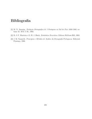 Bibliograﬁa
[1] M. N. Amorim. Evolução Demográﬁca de 3 Paróquias no Sul do Pico 1680-1980, vo-
lume 35. ICS, U.M., 1992.
[2] B. J. F. Murteira e G. H. J. Black. Estatística Descritiva. Editora McGraw-Hill, 1983.
[3] J. M. Nazareth. Princípios e Métodos de Análise da Demograﬁa Portuguesa. Editorial
Presença, 1988.
108
 