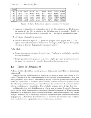 CAPÍTULO 1. INTRODUÇÃO 5
linha
101 19223 95034 05756 28713 96409 12531 42544 82853
102 73676 47150 99400 01927 27754 42648 82425 36290
103 45467 71709 77558 00095 32863 29485 82226 90056
104 52711 38889 93074 60227 40011 85848 48767 52573
105 95592 94007 69971 91481 60779 53791 17297 59335
Figura 1.1: Parte da tabela de números aleatórios (ver Anexo)
1. enumerar os elementos da população a partir do 0 (se existirem até 10 elementos
na população), do 00 ( se existirem até 100 elementos na população), do 000 (se
existirem até 1000 elementos na população) ou ..., até esgotar todos os elementos;
2. seleccionar o tamanho da amostra;
3. retirar da tabela da ﬁgura 1.1, a partir de qualquer linha, grupos de 1, 2, 3 ou ...
dígitos (consoante o número de elementos da população), todos seguidos. Cada grupo
selecciona o elemento da população com aquele número.
Nota 1.3.1 :
• Sempre que aparecerem grupos de 1, 2, 3 ou ... (conforme o caso) dígitos repetidos,
devemos ignorá-los.
• Sempre que aparecerem grupos de 1, 2, 3 ou ... dígitos que sejam quantidades maiores
ou iguais que o número de elementos da amostra, devemos ignorá-los.
1.4 Tipos de Estatística
Podemos dividir a Estatística em dois grupos: a Estatística Descritiva e a Estatística
Inferencial.
A primeira toma indistintamente a população e a amostra com o objectivo de as des-
crever. Esta descrição das observações pode ser feita gráﬁca ou numericamente. Será uma
descrição gráﬁca se for feita a representação gráﬁca de certas quantidades calculadas a
partir das observações. A descrição diz-se numérica se forem calculadas quantidades que
dão informação, embora sumária, do comportamento das observações. A análise estatística
feita no século passado e no príncipio deste século foi na maior parte do tipo descritivo.
A Estatística tem sido deﬁnida como a ciência para a tomada de decisões baseadas
em incertezas, isto é, baseadas num conjunto de informações incompletas. Para tomarmos
decisões sobre a população, seleccionamos uma amostra aleatória simples retirada da po-
pulação. Baseando-nos na informação obtida da amostra inferimos sobre as características
da população. A Estatística Inferencial baseia-se no estudo das amostras para podermos
tirar conclusões sobre a população donde retirámos essas amostras.
 