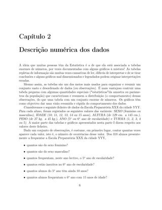 Capítulo 2
Descrição numérica dos dados
A ideia que muitas pessoas têm da Estatística é a de que ela está associada a tabelas
enormes de números, por vezes documentadas com alguns gráﬁcos à mistura! As tabelas
repletas de informação são muitas vezes cansativas de ler, difíceis de interpretar e de se tirar
conclusões e alguns gráﬁcos mal dimensionados e legendados podem originar interpretações
erradas.
Mesmo assim, as tabelas são um dos meios mais usados para organizar e resumir um
conjunto vasto e desordenado de dados (ou observações). É mais vantajoso contruir uma
tabela pequena com algumas quantidades especiais ("estatísticas"da amostra ou parâme-
tros da população) que caracterizam e resumem a distribuição (o comportamento) dessas
observações, do que uma tabela com um conjunto enorme de números. Os gráﬁcos têm
como objectivo dar uma visão resumida e rápida do comportamento dos dados.
Consideremos o seguinte ﬁcheiro de dados da Escola Preparatória XXX da cidade YYY.
Para cada aluno, foram registados os seguintes valores das variáveis: SEXO (feminino ou
masculino), IDADE (10, 11, 12, 13, 14 ou 15 anos), ALTURA (de 129 cm. a 145 cm.),
PESO (de 27 kg. a 45 kg.), ANO (5o
ou 6o
ano de escolaridade) e TURMA (1, 2, 3, 4
ou 5). A maior parte das tabelas e gráﬁcos apresentados nesta parte I dizem respeito aos
valores deste ﬁcheiro.
Dado um conjunto de observações, é costume, em primeiro lugar, contar quantas vezes
aparece cada valor, isto é, o número de ocorrências desse valor. Dos 318 alunos presente-
mente a frequentar a Escola Preparatória XXX da cidade YYY,
• quantos são do sexo feminino?
• quantos são do sexo masculino?
• quantos frequentam, neste ano lectivo, o 5o
ano de escolaridade?
• quantos estão inscritos no 6o
ano de escolaridade?
• quantos alunos do 5o
ano têm ainda 10 anos?
• quantos alunos frequentam o 6o
ano com 15 anos de idade?
6
 