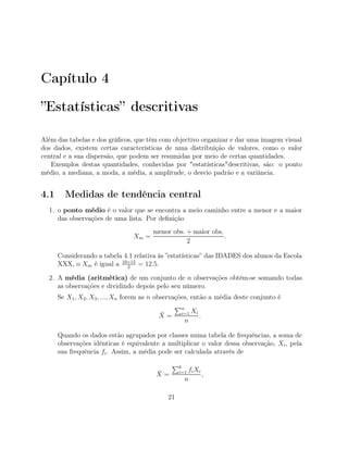 Capítulo 4
”Estatísticas” descritivas
Além das tabelas e dos gráﬁcos, que têm com objectivo organizar e dar uma imagem visual
dos dados, existem certas características de uma distribuição de valores, como o valor
central e a sua dispersão, que podem ser resumidas por meio de certas quantidades.
Exemplos destas quantidades, conhecidas por "estatísticas"descritivas, são: o ponto
médio, a mediana, a moda, a média, a amplitude, o desvio padrão e a variância.
4.1 Medidas de tendência central
1. o ponto médio é o valor que se encontra a meio caminho entre a menor e a maior
das observações de uma lista. Por deﬁnição
Xm =
menor obs. + maior obs.
2
.
Considerando a tabela 4.1 relativa às ”estatísticas” das IDADES dos alunos da Escola
XXX, o Xm é igual a 10+15
2
= 12.5.
2. A média (aritmética) de um conjunto de n observações obtém-se somando todas
as observações e dividindo depois pelo seu número.
Se X1, X2, X3, ..., Xn forem as n observações, então a média deste conjunto é
¯X =
n
i=1 Xi
n
.
Quando os dados estão agrupados por classes numa tabela de frequências, a soma de
observações idênticas é equivalente a multiplicar o valor dessa observação, Xi, pela
sua frequência fi. Assim, a média pode ser calculada através de
¯X =
k
i=1 fiXi
n
,
21
 
