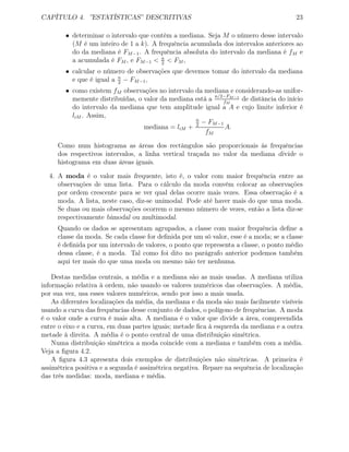CAPÍTULO 4. ”ESTATÍSTICAS” DESCRITIVAS 23
• determinar o intervalo que contém a mediana. Seja M o número desse intervalo
(M é um inteiro de 1 a k). A frequência acumulada dos intervalos anteriores ao
do da mediana é FM−1. A frequência absoluta do intervalo da mediana é fM e
a acumulada é FM , e FM−1 < n
2
< FM ,
• calcular o número de observações que devemos tomar do intervalo da mediana
e que é igual a n
2
− FM−1,
• como existem fM observações no intervalo da mediana e considerando-as unifor-
memente distribuídas, o valor da mediana está a n/2−FM−1
fM
de distância do início
do intervalo da mediana que tem amplitude igual a A e cujo limite inferior é
liM . Assim,
mediana = liM +
n
2
− FM−1
fM
A.
Como num histograma as áreas dos rectângulos são proporcionais às frequências
dos respectivos intervalos, a linha vertical traçada no valor da mediana divide o
histograma em duas áreas iguais.
4. A moda é o valor mais frequente, isto é, o valor com maior frequência entre as
observações de uma lista. Para o cálculo da moda convém colocar as observações
por ordem crescente para se ver qual delas ocorre mais vezes. Essa observação é a
moda. A lista, neste caso, diz-se unimodal. Pode até haver mais do que uma moda.
Se duas ou mais observações ocorrem o mesmo número de vezes, então a lista diz-se
respectivamente bimodal ou multimodal.
Quando os dados se apresentam agrupados, a classe com maior frequência deﬁne a
classe da moda. Se cada classe for deﬁnida por um só valor, esse é a moda; se a classe
é deﬁnida por um intervalo de valores, o ponto que representa a classe, o ponto médio
dessa classe, é a moda. Tal como foi dito no parágrafo anterior podemos também
aqui ter mais do que uma moda ou mesmo não ter nenhuma.
Destas medidas centrais, a média e a mediana são as mais usadas. A mediana utiliza
informação relativa à ordem, não usando os valores numéricos das observações. A média,
por sua vez, usa esses valores numéricos, sendo por isso a mais usada.
As diferentes localizações da média, da mediana e da moda são mais facilmente visíveis
usando a curva das frequências desse conjunto de dados, o polígono de frequências. A moda
é o valor onde a curva é mais alta. A mediana é o valor que divide a área, compreendida
entre o eixo e a curva, em duas partes iguais; metade ﬁca à esquerda da mediana e a outra
metade à direita. A média é o ponto central de uma distribuição simétrica.
Numa distribuição simétrica a moda coincide com a mediana e também com a média.
Veja a ﬁgura 4.2.
A ﬁgura 4.3 apresenta dois exemplos de distribuições não simétricas. A primeira é
assimétrica positiva e a segunda é assimétrica negativa. Repare na sequência de localização
das três medidas: moda, mediana e média.
 