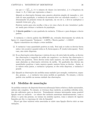 CAPÍTULO 4. ”ESTATÍSTICAS” DESCRITIVAS 26
em que n = k
i=1 fi, k é o número de classes (ou intervalos), fi é a frequência da
classe i e Xi o valor que representa a classe i.
Quando as observações formam uma amostra aleatória simples de tamanho n, reti-
rada de uma população, a variância da amostra deve ser calculada usando n − 1 no
denominador do primeiro termo da expressão, em vez de n, e deve-se multiplicar o
segundo termo por n
(n−1)
.
Existem razões para esta escolha e têm a ver com o facto de esta ’estatística’ poder
ser usada para estimar a variância da população.
4. O desvio padrão é a raiz quadrada da variância. Utiliza-se s para designar o desvio
padrão.
A variância e o desvio padrão das IDADES são, retirados directamente da tabela da
ﬁgura 4.1, respectivamente ’Variância’= 1.32378 e ’Desvio padrão’= 1.150557.
Alguns comentários em relação a estas medidas:
(i) A variância é uma quantidade positiva ou nula. Será nula se todos os desvios forem
nulos e isto acontece quando todos os Xi forem iguais a ¯X (sendo todos iguais). Neste
caso, não existe dispersão.
(ii) Se as observações estão dispersas e existem de um e de outro lado da média, os desvios
das observações à esquerda da média são negativos e os desvios das observações à
direita são positivos. Estes desvios serão tanto maiores, em valor absoluto, quanto
mais afastadas as observações estiverem da média. Os quadrados dos desvios são
quantidades positivas e tanto maiores quanto maiores forem os desvios. Assim, se
os valores estão juntos, a variância é pequena; se eles estão dispersos, a variância é
grande.
(iii) Quando as observações são medidas numa unidade (por exemplo, centímetros, segun-
dos, gramas, ...), a variância vem nessa medida ao quadrado. No entanto, o desvio
padrão vem medido na mesma unidade das observações.
4.3 Medidas de associação
As medidas centrais e de dispersão fornecem informação básica relativa a dados univariados,
embora não completa. No entanto, se tivermos duas variáveis, as medidas referidas atrás.
não são suﬁcientes para as descrever. Normalmente estamos interessados numa possível
ligação entre as variáveis: - os valores das variáveis aumentam simultaneamente, como a
altura e o peso das pessoas, ou variam em sentidos opostos, como o número de cigarros
fumados por dia e a esperança de vida do fumador!
Diz-se que duas variáveis estão associadas se existe uma ligação directa entre as suas
variações,
 