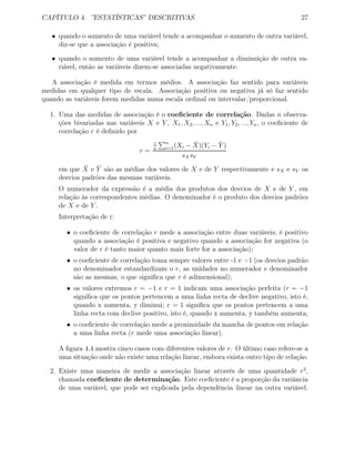 CAPÍTULO 4. ”ESTATÍSTICAS” DESCRITIVAS 27
• quando o aumento de uma variável tende a acompanhar o aumento de outra variável,
diz-se que a associação é positiva;
• quando o aumento de uma variável tende a acompanhar a diminuição de outra va-
riável, então as variáveis dizem-se associadas negativamente.
A associação é medida em termos médios. A associação faz sentido para variáveis
medidas em qualquer tipo de escala. Associação positiva ou negativa já só faz sentido
quando as variáveis forem medidas numa escala ordinal ou intervalar/proporcional.
1. Uma das medidas de associação é o coeﬁciente de correlação. Dadas n observa-
ções bivariadas nas variáveis X e Y , X1, X2, ..., Xn e Y1, Y2, ..., Yn, o coeﬁciente de
correlação r é deﬁnido por
r =
1
n
n
i=1(Xi − ¯X)(Yi − ¯Y )
sXsY
em que ¯X e ¯Y são as médias dos valores de X e de Y respectivamente e sX e sY os
desvios padrões das mesmas variáveis.
O numerador da expressão é a média dos produtos dos desvios de X e de Y , em
relação às correspondentes médias. O denominador é o produto dos desvios padrões
de X e de Y .
Interpretação de r:
• o coeﬁciente de correlação r mede a associação entre duas variáveis; é positivo
quando a associação é positiva e negativo quando a associação for negativa (o
valor de r é tanto maior quanto mais forte for a associação);
• o coeﬁciente de correlação toma sempre valores entre -1 e +1 (os desvios padrão
no denominador estandardizam o r, as unidades no numerador e denominador
são as mesmas, o que signiﬁca que r é adimensional);
• os valores extremos r = −1 e r = 1 indicam uma associação perfeita (r = −1
signiﬁca que os pontos pertencem a uma linha recta de declive negativo, isto é,
quando x aumenta, y diminui; r = 1 signiﬁca que os pontos pertencem a uma
linha recta com declive positivo, isto é, quando x aumenta, y também aumenta;
• o coeﬁciente de correlação mede a proximidade da mancha de pontos em relação
a uma linha recta (r mede uma associação linear).
A ﬁgura 4.4 mostra cinco casos com diferentes valores de r. O último caso refere-se a
uma situação onde não existe uma relação linear, embora exista outro tipo de relação.
2. Existe uma maneira de medir a associação linear através de uma quantidade r2
,
chamada coeﬁciente de determinação. Este coeﬁciente é a proporção da variância
de uma variável, que pode ser explicada pela dependência linear na outra variável.
 