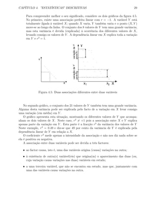 CAPÍTULO 4. ”ESTATÍSTICAS” DESCRITIVAS 29
Para compreender melhor o seu signiﬁcado, considere os dois gráﬁcos da ﬁgura 4.5.
No primeiro, existe uma associação perfeita linear com r = −1. A variável Y está
totalmente ligada à variável X; quando X varia, Y também varia e o ponto (X, Y )
move-se ao longo da linha. O conjunto dos 8 valores de Y tem uma grande variância;
mas esta variância é devida (explicada) à ocorrência dos diferentes valores de X,
levando consigo os valores de Y . A dependência linear em X explica toda a variação
em Y e r2
= 1.
Figura 4.5: Duas associações diferentes entre duas variáveis
No segundo gráﬁco, o conjunto dos 21 valores de Y também tem uma grande variância.
Alguma desta variância pode ser explicada pelo facto de a variação em X levar consigo
uma variação (em média) em Y .
O gráﬁco apresenta esta situação, mostrando os diferentes valores de Y que acompa-
nham os dois valores de X. Neste caso, r2
= +1 pois a associação entre X e Y explica
apenas parte da variação em Y . Esta parte é a fracção r2
da variância dos valores de Y
Neste exemplo, r2
= 0.49 e diz-se que 49 por cento da variância de Y é explicada pela
dependência linear de Y em relação a X.
O coeﬁciente r2
mede apenas a intensidade da associação e não nos diz nada sobre se
ela é positiva ou negativa.
A associação entre duas variáveis pode ser devida a três factores:
• ao factor causa, isto é, uma das variáveis origina (causa) variações na outra;
• à existência de outra(s) variável(eis) que origina(m) o aparecimento das duas (ou,
cuja variação causa variações nas duas) variáveis em estudo;
• a uma terceira variável, que não se encontra em estudo, mas que, juntamente com
uma das variáveis causa variações na outra.
 