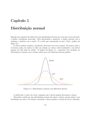 Capítulo 5
Distribuição normal
Quando um conjunto de dados tem uma distribuição descrita por uma das curvas normais,
a média é facilmente detectada. Esta distribuição é simétrica, a média coincide com a
mediana e também com a moda. É o valor que corresponde ao pico. Veja o gráﬁco da
ﬁgura 4.2.
O desvio padrão também é facilmente detectável da curva normal. Os pontos onde a
curvatura muda, de ambos os lados em relação ao centro, estão localizados a um desvio
padrão de cada lado da média. O gráﬁco da ﬁgura 5.1. apresenta três exemplos de
distribuições normais com a mesma média mas com diferentes desvios padrão.
Figura 5.1: Distribuições normais com diferentes desvios
A média ﬁxa o centro da curva, enquanto que o desvio padrão determina a forma.
Alterando a média de uma distribuição normal não altera a forma, apenas altera a sua
localização nos eixos. No entanto, alterando o desvio padrão, a forma da curva é alterada.
31
 