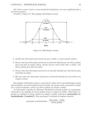 CAPÍTULO 5. DISTRIBUIÇÃO NORMAL 32
Em todos os casos, temos a curva normal das frequências com uma amplitude igual a
seis desvios padrão.
Considere a ﬁgura 5.2. Em qualquer distribuição normal,
Figura 5.2: Distribuição normal
1. metade das observações são menores do que a média e a outra metade maiores;
2. 68 por cento das observações pertencem ao intervalo limitado por um desvio padrão
para cada lado da média; destas, metade (34 por cento) estão entre a média e um
desvio padrão para além da média;
3. 95 por cento das observações pertencem ao intervalo limitado por dois desvios para
cada lado da média;
4. 99.7 por cento das observações pertencem ao intervalo limitado por três desvios em
relação à média.
Em qualquer distribuição normal, o percentil de ordem 84 de uma distribuição normal
está localizado a um desvio padrão acima da média. Do mesmo modo o percentil de ordem
16 é o ponto localizado a menos um desvio padrão em relação à média.
As observações retiradas de diferentes distribuições normais podem ser comparadas,
colocando-as em unidades de desvio padrão acima ou abaixo da média. Observações ex-
pressas em unidades de desvio padrão em relação à média, chamam-se pontuações es-
tandardizadas (’standard’). Esta pontuação é calculada da seguinte maneira:
pontuação estandardizada =
observação − média
desvio padrão
.
 