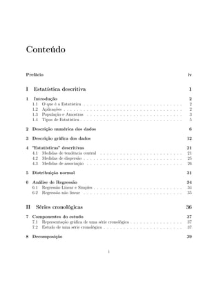 Conteúdo
Prefácio iv
I Estatística descritiva 1
1 Introdução 2
1.1 O que é a Estatística . . . . . . . . . . . . . . . . . . . . . . . . . . . . . . 2
1.2 Aplicações . . . . . . . . . . . . . . . . . . . . . . . . . . . . . . . . . . . . 2
1.3 População e Amostras . . . . . . . . . . . . . . . . . . . . . . . . . . . . . 3
1.4 Tipos de Estatística . . . . . . . . . . . . . . . . . . . . . . . . . . . . . . . 5
2 Descrição numérica dos dados 6
3 Descrição gráﬁca dos dados 12
4 ”Estatísticas” descritivas 21
4.1 Medidas de tendência central . . . . . . . . . . . . . . . . . . . . . . . . . 21
4.2 Medidas de dispersão . . . . . . . . . . . . . . . . . . . . . . . . . . . . . . 25
4.3 Medidas de associação . . . . . . . . . . . . . . . . . . . . . . . . . . . . . 26
5 Distribuição normal 31
6 Análise de Regressão 34
6.1 Regressão Linear e Simples . . . . . . . . . . . . . . . . . . . . . . . . . . . 34
6.2 Regressão não linear . . . . . . . . . . . . . . . . . . . . . . . . . . . . . . 35
II Séries cronológicas 36
7 Componentes do estudo 37
7.1 Representação gráﬁca de uma série cronológica . . . . . . . . . . . . . . . . 37
7.2 Estudo de uma série cronológica . . . . . . . . . . . . . . . . . . . . . . . . 37
8 Decomposição 39
i
 