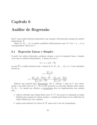 Capítulo 6
Análise de Regressão
Seja Y uma variável aleatória dependente cuja variação é afectada pela variação da variável
independente X.
Sejam X1, X2, ..., Xn os valores escolhidos arbitrariamente para X e Yi(i = 1, ..., n) os
correspondentes valores de Y .
6.1 Regressão Linear e Simples
A partir dos valores observados, podemos estimar a recta de regressão linear e simples
(com uma só variável independente). A forma da recta é:
Yx = α + β(X − X)
em que X é a média aritmética dos n valores de X, X1, X2,... ,Xn e α e β são calculados
através de
α =
n
i=1 Yi
n
β =
n
i=1(Xi − X)(Yi − Y )
n
i=1(Xi − X)2
=
n
i=1(Xi − X)Yi
n
i=1(Xi − X)2
.
Embora seja possível fazer interpolação, isto é, calcular o valor de Y que corres-
ponde a um dado valor de X = X0, se este pertencer ao intervalo deﬁnido pelos valores
X1, X2, ..., Xn usados nos cálculos, a extrapolação deve ser implementada com cuidado
pois,
1. embora existindo uma relação linear entre X e Y (esta pode ser adequada na região
deﬁnida pelo conjunto de valores usados), o modelo pode deixar de ser válido fora da
região deﬁnida por esse conjunto,
2. quanto mais afastado X0 estiver de X, maior será o erro de extrapolação.
34
 