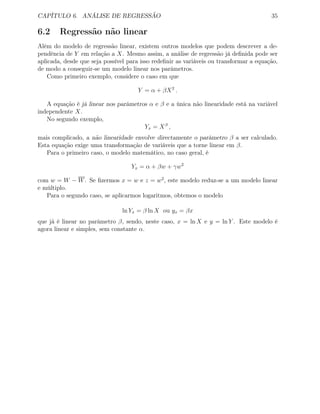 CAPÍTULO 6. ANÁLISE DE REGRESSÃO 35
6.2 Regressão não linear
Além do modelo de regressão linear, existem outros modelos que podem descrever a de-
pendência de Y em relação a X. Mesmo assim, a análise de regressão já deﬁnida pode ser
aplicada, desde que seja possível para isso redeﬁnir as variáveis ou transformar a equação,
de modo a conseguir-se um modelo linear nos parâmetros.
Como primeiro exemplo, considere o caso em que
Y = α + βX2
.
A equação é já linear nos parâmetros α e β e a única não linearidade está na variável
independente X.
No segundo exemplo,
Yx = Xβ
,
mais complicado, a não linearidade envolve directamente o parâmetro β a ser calculado.
Esta equação exige uma transformação de variáveis que a torne linear em β.
Para o primeiro caso, o modelo matemático, no caso geral, é
Yx = α + βw + γw2
com w = W − W. Se ﬁzermos x = w e z = w2
, este modelo reduz-se a um modelo linear
e múltiplo.
Para o segundo caso, se aplicarmos logaritmos, obtemos o modelo
ln Yx = β ln X ou yx = βx
que já é linear no parâmetro β, sendo, neste caso, x = ln X e y = ln Y . Este modelo é
agora linear e simples, sem constante α.
 