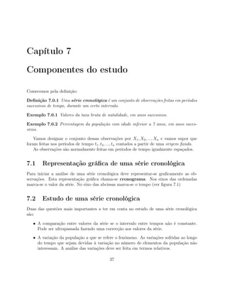 Capítulo 7
Componentes do estudo
Comecemos pela deﬁnição:
Deﬁnição 7.0.1 Uma série cronológica é um conjunto de observações feitas em períodos
sucessivos de tempo, durante um certo intervalo.
Exemplo 7.0.1 Valores da taxa bruta de natalidade, em anos sucessivos.
Exemplo 7.0.2 Percentagem da população com idade inferior a 7 anos, em anos suces-
sivos.
Vamos designar o conjunto dessas observações por X1, X2, ..., Xn e vamos supor que
foram feitas nos períodos de tempo t1, t2, ..., tn contados a partir de uma origem ﬁxada.
As observações são normalmente feitas em períodos de tempo igualmente espaçados.
7.1 Representação gráﬁca de uma série cronológica
Para iniciar a análise de uma série cronológica deve representar-se graﬁcamente as ob-
servações. Esta representação gráﬁca chama-se cronograma. Nos eixos das ordenadas
marca-se o valor da série. No eixo das abcissas marca-se o tempo (ver ﬁgura 7.1)
7.2 Estudo de uma série cronológica
Duas das questões mais importantes a ter em conta no estudo de uma série cronológica
são:
• A comparação entre valores da série se o intervalo entre tempos não é constante.
Pode ser ultrapassada fazendo uma correcção aos valores da série.
• A variação da população a que se refere o fenómeno. As variações sofridas ao longo
do tempo que sejam devidas à variação no número de elementos da população não
interessam. A análise das variações deve ser feita em termos relativos.
37
 