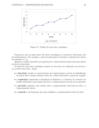 CAPÍTULO 7. COMPONENTES DO ESTUDO 38
0
1
2
3
4
5
6
t1 t2 t3 t4 t5 t6 t7 t8
tem po
valordasérie
cronogram a
Figura 7.1: Gráﬁco de uma série cronológica
Constata-se que na maior parte das séries cronológicas as sucessivas observações não
são independentes. Por exemplo, o valor da observação no instante t3 depende dos valores
nos instantes t1 e t2.
Quando se veriﬁca dependência é possível prever valores futuros tendo como base valores
da série já observados.
O estudo de uma série cronológica consiste na descrição, na explicação, na previsão e
no controlo dessa série. Assim,
• a descrição consiste na caracterização do comportamento através da identiﬁcação
de pontos altos e baixos, distância entre eles, valores aberrantes e pontos de viragem;
• a explicação compreende a formulação de hipóteses e a tentativa de construir um
modelo matemático que permita descrever o comportamento da série até ao presente;
• a previsão estabelece uma relação entre o comportamento observado da série e o
comportamento futuro;
• o controlo é um fenómeno que tenta modiﬁcar o comportamento futuro da série.
 